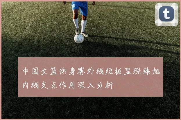 中国女篮热身赛外线短板显现韩旭内线支点作用深入分析